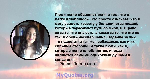 Люди легко обвиняют меня в том, что я легко влюбляюсь. Это просто означает, что я могу увидеть красоту у большинства людей, которые пересекают пути со мной, и я ценю ее за то, что она есть, а также за то, что это не