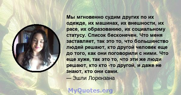 Мы мгновенно судим других по их одежде, их машинах, их внешности, их расе, их образованию, их социальному статусу. Список бесконечен. Что меня заставляет, так это то, что большинство людей решают, кто другой человек еще 