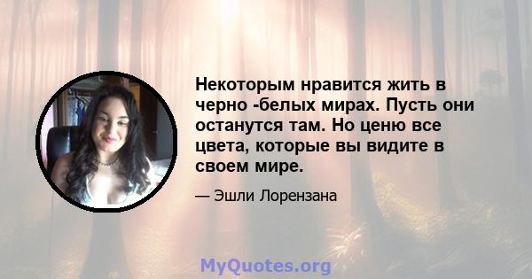 Некоторым нравится жить в черно -белых мирах. Пусть они останутся там. Но ценю все цвета, которые вы видите в своем мире.