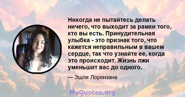 Никогда не пытайтесь делать ничего, что выходит за рамки того, кто вы есть. Принудительная улыбка - это признак того, что кажется неправильным в вашем сердце, так что узнайте ее, когда это происходит. Жизнь лжи уменьшит 