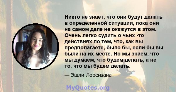 Никто не знает, что они будут делать в определенной ситуации, пока они на самом деле не окажутся в этом. Очень легко судить о чьих -то действиях по тем, что, как вы предполагаете, было бы, если бы вы были на их месте.