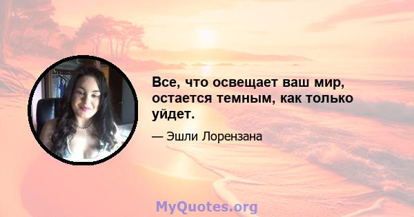 Все, что освещает ваш мир, остается темным, как только уйдет.