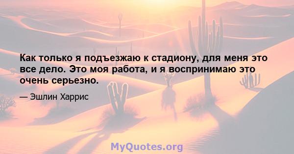 Как только я подъезжаю к стадиону, для меня это все дело. Это моя работа, и я воспринимаю это очень серьезно.