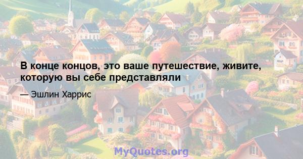 В конце концов, это ваше путешествие, живите, которую вы себе представляли