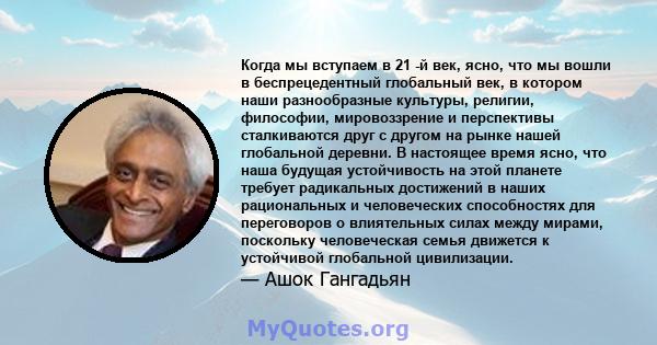 Когда мы вступаем в 21 -й век, ясно, что мы вошли в беспрецедентный глобальный век, в котором наши разнообразные культуры, религии, философии, мировоззрение и перспективы сталкиваются друг с другом на рынке нашей