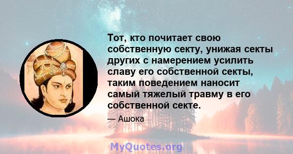 Тот, кто почитает свою собственную секту, унижая секты других с намерением усилить славу его собственной секты, таким поведением наносит самый тяжелый травму в его собственной секте.