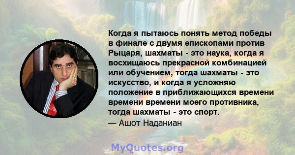 Когда я пытаюсь понять метод победы в финале с двумя епископами против Рыцаря, шахматы - это наука, когда я восхищаюсь прекрасной комбинацией или обучением, тогда шахматы - это искусство, и когда я усложняю положение в