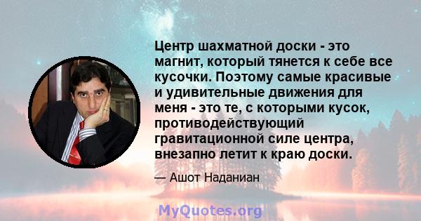 Центр шахматной доски - это магнит, который тянется к себе все кусочки. Поэтому самые красивые и удивительные движения для меня - это те, с которыми кусок, противодействующий гравитационной силе центра, внезапно летит к 