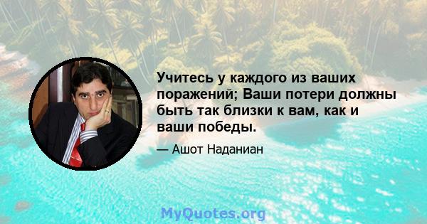 Учитесь у каждого из ваших поражений; Ваши потери должны быть так близки к вам, как и ваши победы.