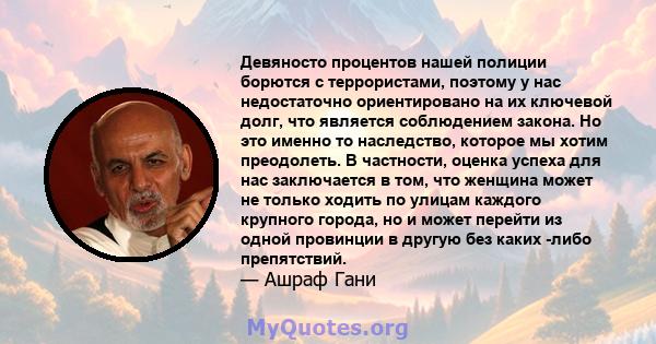 Девяносто процентов нашей полиции борются с террористами, поэтому у нас недостаточно ориентировано на их ключевой долг, что является соблюдением закона. Но это именно то наследство, которое мы хотим преодолеть. В