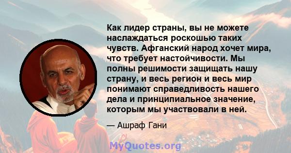 Как лидер страны, вы не можете наслаждаться роскошью таких чувств. Афганский народ хочет мира, что требует настойчивости. Мы полны решимости защищать нашу страну, и весь регион и весь мир понимают справедливость нашего