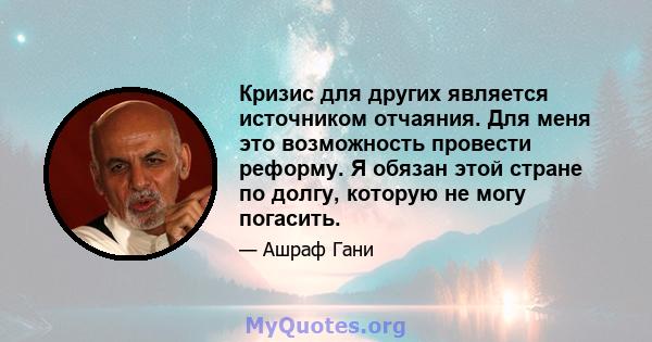 Кризис для других является источником отчаяния. Для меня это возможность провести реформу. Я обязан этой стране по долгу, которую не могу погасить.