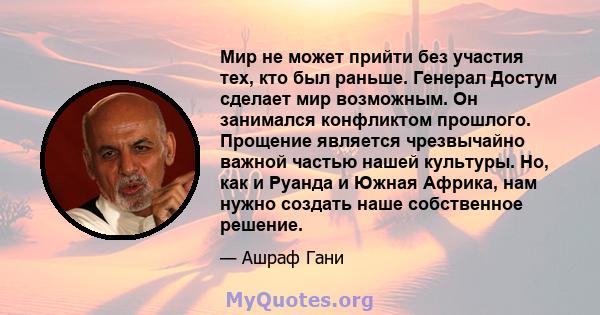 Мир не может прийти без участия тех, кто был раньше. Генерал Достум сделает мир возможным. Он занимался конфликтом прошлого. Прощение является чрезвычайно важной частью нашей культуры. Но, как и Руанда и Южная Африка,