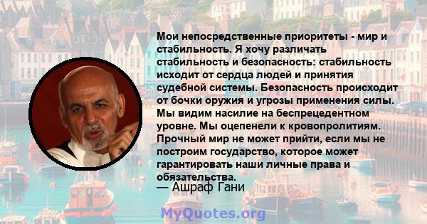 Мои непосредственные приоритеты - мир и стабильность. Я хочу различать стабильность и безопасность: стабильность исходит от сердца людей и принятия судебной системы. Безопасность происходит от бочки оружия и угрозы