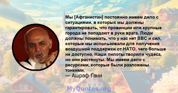 Мы [Афганистан] постоянно имеем дело с ситуациями, в которых мы должны гарантировать, что провинции или крупные города не попадают в руки врага. Люди должны понимать, что у нас нет ВВС и сил, которые мы использовали для 