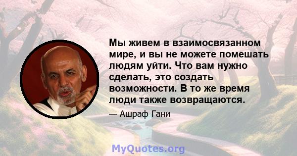 Мы живем в взаимосвязанном мире, и вы не можете помешать людям уйти. Что вам нужно сделать, это создать возможности. В то же время люди также возвращаются.