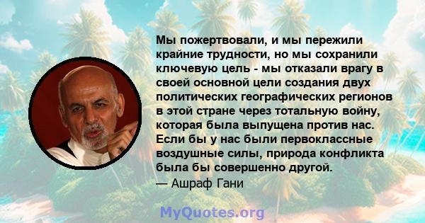 Мы пожертвовали, и мы пережили крайние трудности, но мы сохранили ключевую цель - мы отказали врагу в своей основной цели создания двух политических географических регионов в этой стране через тотальную войну, которая