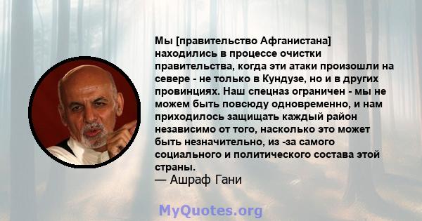 Мы [правительство Афганистана] находились в процессе очистки правительства, когда эти атаки произошли на севере - не только в Кундузе, но и в других провинциях. Наш спецназ ограничен - мы не можем быть повсюду