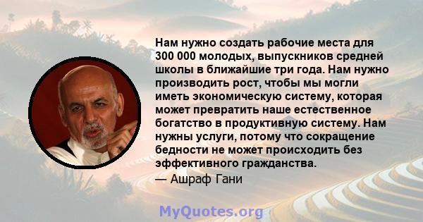 Нам нужно создать рабочие места для 300 000 молодых, выпускников средней школы в ближайшие три года. Нам нужно производить рост, чтобы мы могли иметь экономическую систему, которая может превратить наше естественное