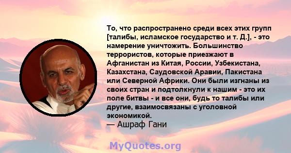 То, что распространено среди всех этих групп [талибы, исламское государство и т. Д.], - это намерение уничтожить. Большинство террористов, которые приезжают в Афганистан из Китая, России, Узбекистана, Казахстана,