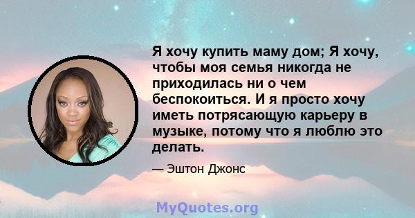 Я хочу купить маму дом; Я хочу, чтобы моя семья никогда не приходилась ни о чем беспокоиться. И я просто хочу иметь потрясающую карьеру в музыке, потому что я люблю это делать.