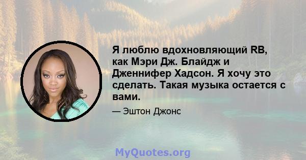 Я люблю вдохновляющий RB, как Мэри Дж. Блайдж и Дженнифер Хадсон. Я хочу это сделать. Такая музыка остается с вами.