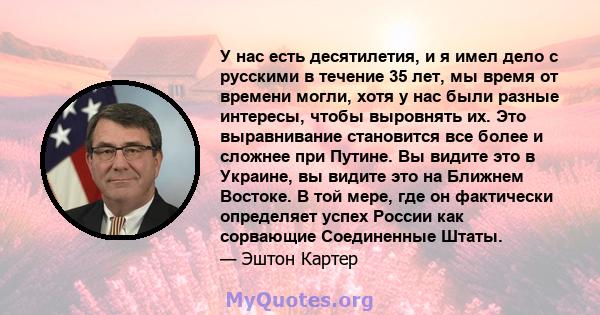 У нас есть десятилетия, и я имел дело с русскими в течение 35 лет, мы время от времени могли, хотя у нас были разные интересы, чтобы выровнять их. Это выравнивание становится все более и сложнее при Путине. Вы видите