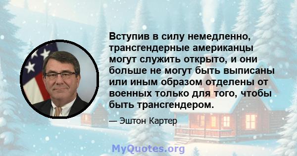 Вступив в силу немедленно, трансгендерные американцы могут служить открыто, и они больше не могут быть выписаны или иным образом отделены от военных только для того, чтобы быть трансгендером.