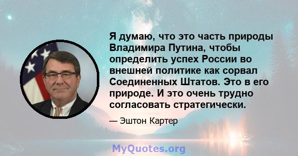 Я думаю, что это часть природы Владимира Путина, чтобы определить успех России во внешней политике как сорвал Соединенных Штатов. Это в его природе. И это очень трудно согласовать стратегически.