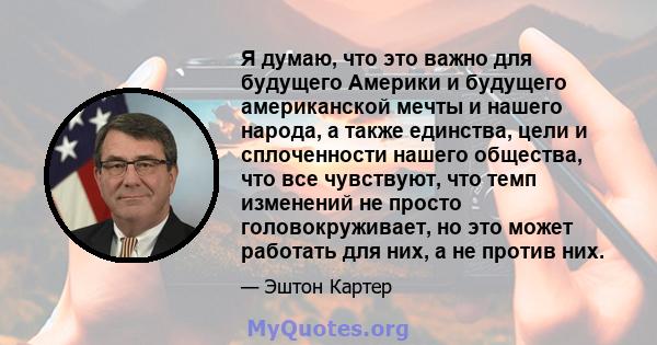 Я думаю, что это важно для будущего Америки и будущего американской мечты и нашего народа, а также единства, цели и сплоченности нашего общества, что все чувствуют, что темп изменений не просто головокруживает, но это