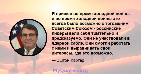 Я пришел во время холодной войны, и во время холодной войны это всегда было возможно с тогдашним Советским Союзом - российские лидеры вели себя тщательно и предсказуемо. Они не участвовали в ядерной сабле. Они смогли