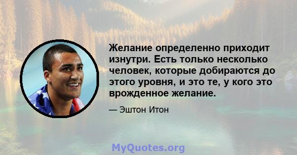 Желание определенно приходит изнутри. Есть только несколько человек, которые добираются до этого уровня, и это те, у кого это врожденное желание.