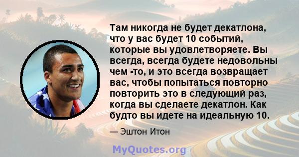 Там никогда не будет декатлона, что у вас будет 10 событий, которые вы удовлетворяете. Вы всегда, всегда будете недовольны чем -то, и это всегда возвращает вас, чтобы попытаться повторно повторить это в следующий раз,