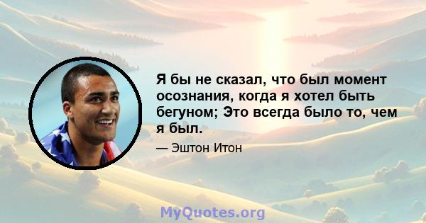 Я бы не сказал, что был момент осознания, когда я хотел быть бегуном; Это всегда было то, чем я был.