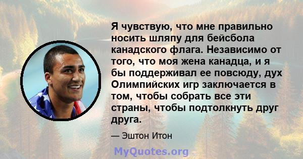 Я чувствую, что мне правильно носить шляпу для бейсбола канадского флага. Независимо от того, что моя жена канадца, и я бы поддерживал ее повсюду, дух Олимпийских игр заключается в том, чтобы собрать все эти страны,