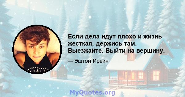 Если дела идут плохо и жизнь жесткая, держись там. Выезжайте. Выйти на вершину.