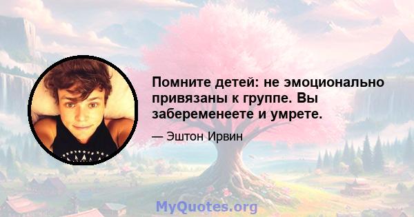 Помните детей: не эмоционально привязаны к группе. Вы забеременеете и умрете.