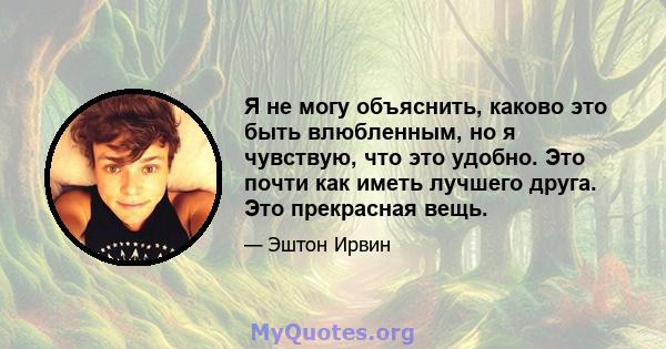 Я не могу объяснить, каково это быть влюбленным, но я чувствую, что это удобно. Это почти как иметь лучшего друга. Это прекрасная вещь.