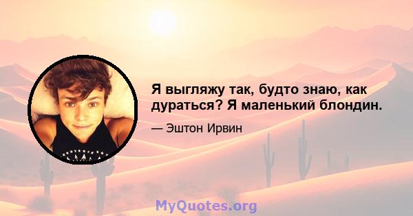 Я выгляжу так, будто знаю, как дураться? Я маленький блондин.