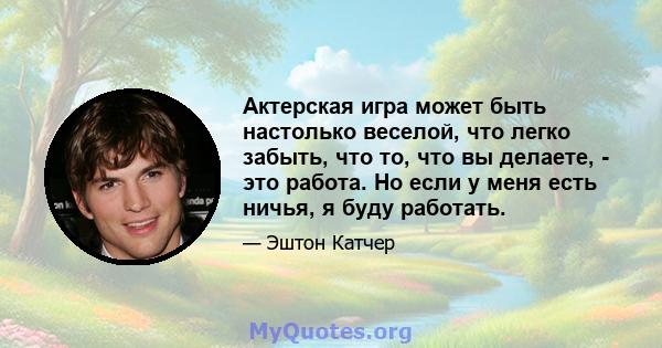 Актерская игра может быть настолько веселой, что легко забыть, что то, что вы делаете, - это работа. Но если у меня есть ничья, я буду работать.