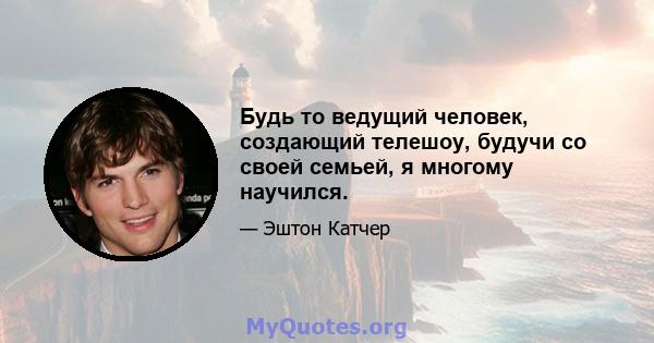 Будь то ведущий человек, создающий телешоу, будучи со своей семьей, я многому научился.