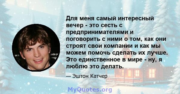 Для меня самый интересный вечер - это сесть с предпринимателями и поговорить с ними о том, как они строят свои компании и как мы можем помочь сделать их лучше. Это единственное в мире - ну, я люблю это делать.