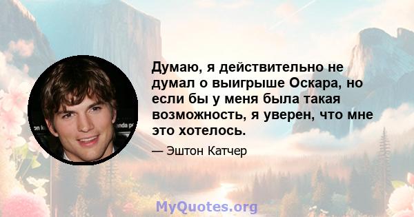 Думаю, я действительно не думал о выигрыше Оскара, но если бы у меня была такая возможность, я уверен, что мне это хотелось.