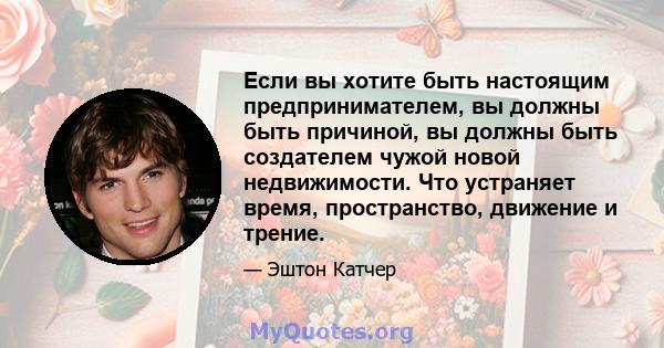 Если вы хотите быть настоящим предпринимателем, вы должны быть причиной, вы должны быть создателем чужой новой недвижимости. Что устраняет время, пространство, движение и трение.