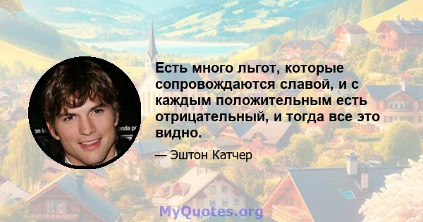 Есть много льгот, которые сопровождаются славой, и с каждым положительным есть отрицательный, и тогда все это видно.