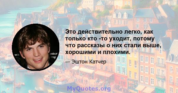 Это действительно легко, как только кто -то уходит, потому что рассказы о них стали выше, хорошими и плохими.