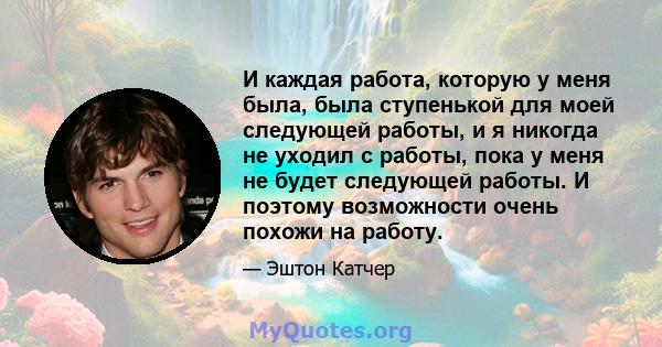 И каждая работа, которую у меня была, была ступенькой для моей следующей работы, и я никогда не уходил с работы, пока у меня не будет следующей работы. И поэтому возможности очень похожи на работу.