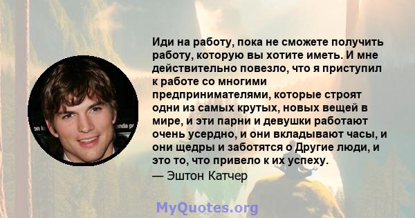 Иди на работу, пока не сможете получить работу, которую вы хотите иметь. И мне действительно повезло, что я приступил к работе со многими предпринимателями, которые строят одни из самых крутых, новых вещей в мире, и эти 