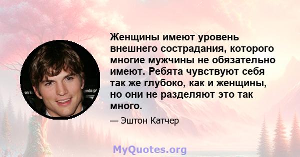 Женщины имеют уровень внешнего сострадания, которого многие мужчины не обязательно имеют. Ребята чувствуют себя так же глубоко, как и женщины, но они не разделяют это так много.