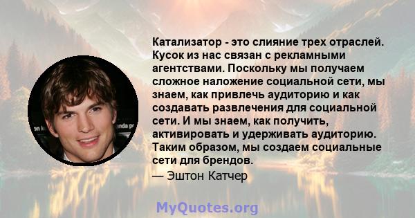 Катализатор - это слияние трех отраслей. Кусок из нас связан с рекламными агентствами. Поскольку мы получаем сложное наложение социальной сети, мы знаем, как привлечь аудиторию и как создавать развлечения для социальной 